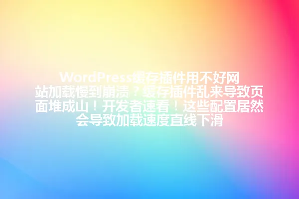 WordPress缓存插件用不好网站加载慢到崩溃？缓存插件乱来导致页面堆成山！开发者速看！这些配置居然会导致加载速度直线下滑 一