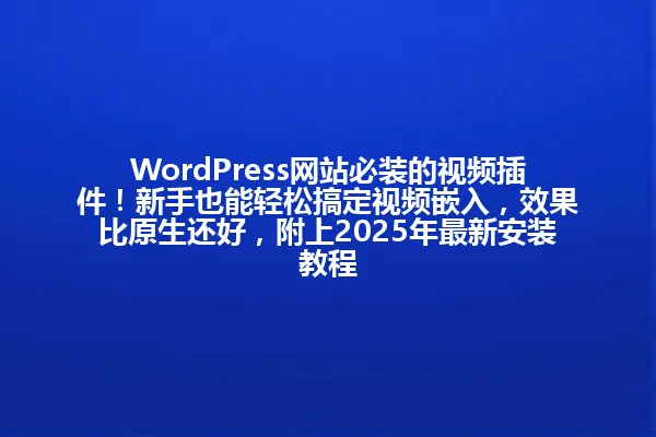 WordPress网站必装的视频插件!新手也能轻松搞定视频嵌入,效果比原生还好,附上2025年最新安装教程 一