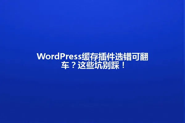 WordPress缓存插件选错可翻车?这些坑别踩! 一