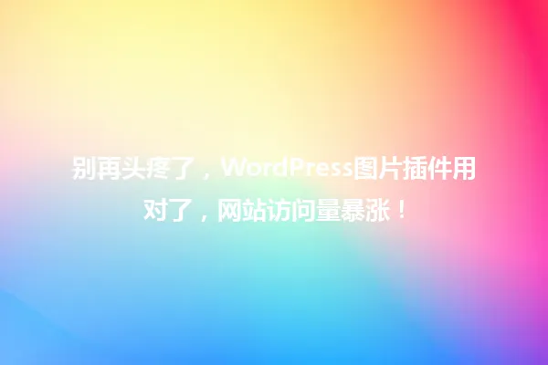 别再头疼了，WordPress图片插件用对了，网站访问量暴涨！ 一