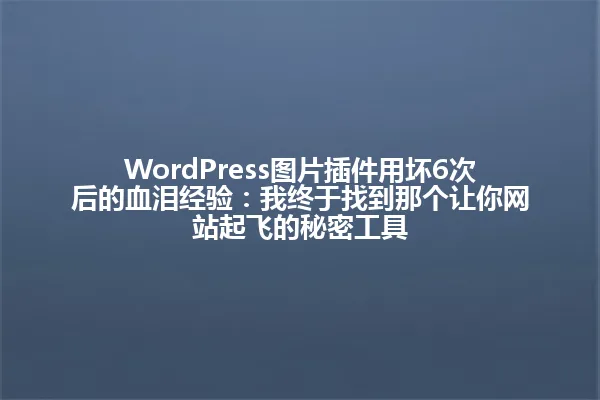 WordPress图片插件用坏6次后的血泪经验:我终于找到那个让你网站起飞的秘密工具 一