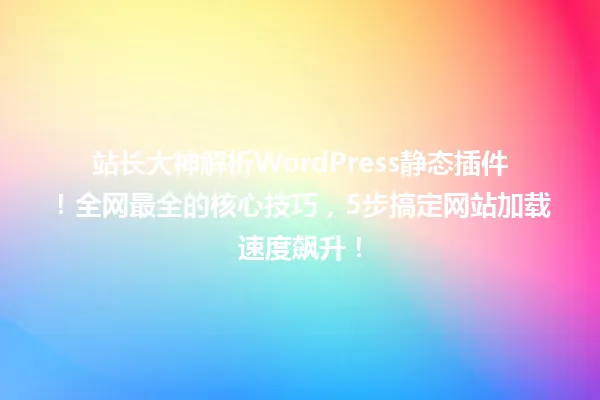 站长大神解析WordPress静态插件!全网最全的核心技巧,5步搞定网站加载速度飙升! 一