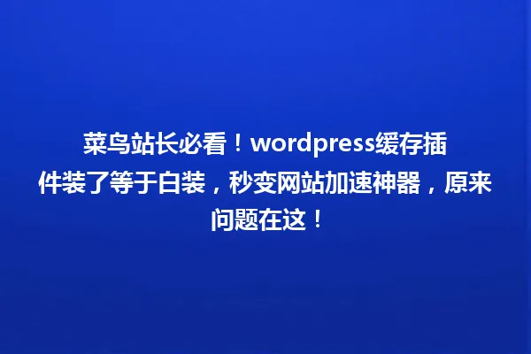 菜鸟站长必看!wordpress缓存插件装了等于白装,秒变网站加速神器,原来问题在这! 一