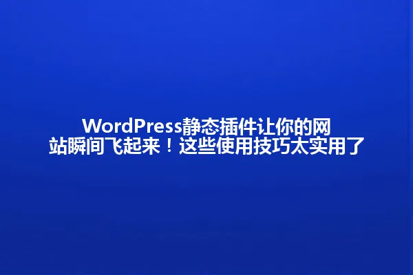 WordPress静态插件让你的网站瞬间飞起来!这些使用技巧太实用了 一