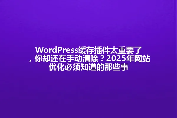 WordPress缓存插件太重要了,你却还在手动清除?2025年网站优化必须知道的那些事 一