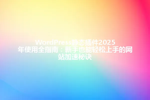 WordPress静态插件2025年使用全指南:新手也能轻松上手的网站加速秘诀 一