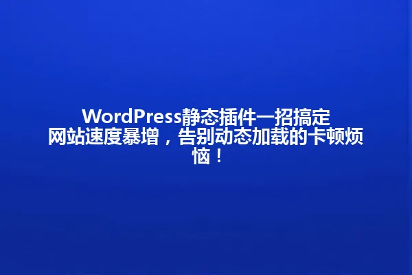 WordPress静态插件一招搞定网站速度暴增,告别动态加载的卡顿烦恼! 一