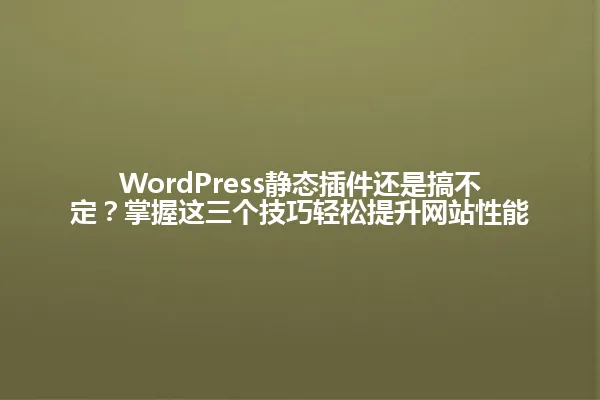 WordPress静态插件还是搞不定?掌握这三个技巧轻松提升网站性能 一