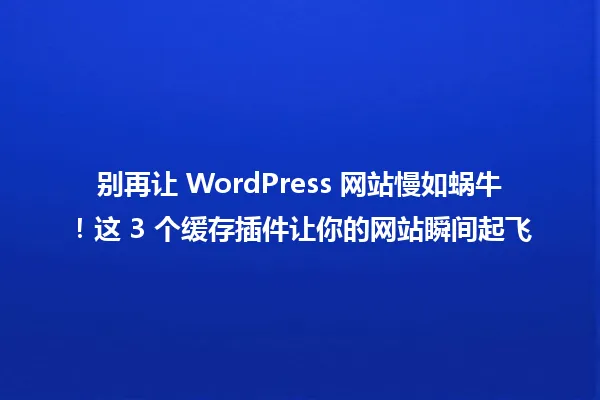 别再让 WordPress 网站慢如蜗牛！这 3 个缓存插件让你的网站瞬间起飞 一