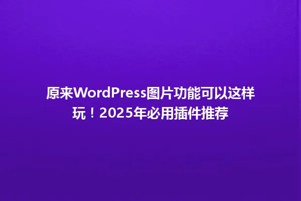 原来WordPress图片功能可以这样玩!2025年必用插件推荐 一