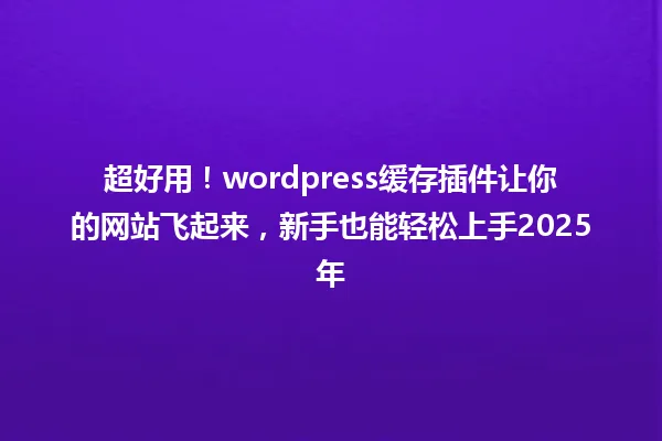 超好用！wordpress缓存插件让你的网站飞起来，新手也能轻松上手2025年 一
