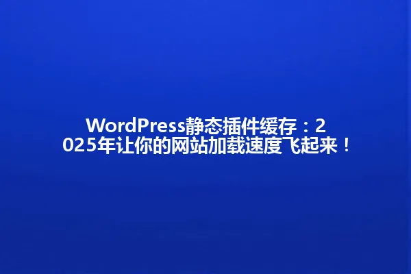 WordPress静态插件缓存：2025年让你的网站加载速度飞起来！ 一