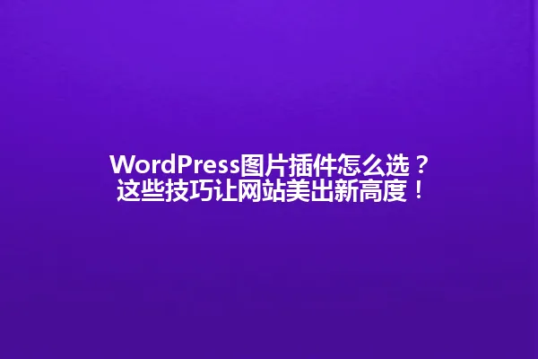 WordPress图片插件怎么选?这些技巧让网站美出新高度! 一
