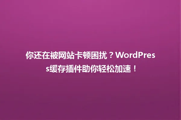 你还在被网站卡顿困扰?WordPress缓存插件助你轻松加速! 一
