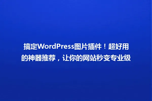 搞定WordPress图片插件!超好用的神器推荐,让你的网站秒变专业级 一