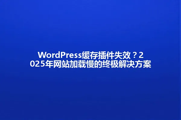WordPress缓存插件失效?2025年网站加载慢的终极解决方案 一