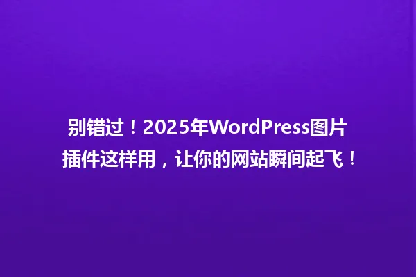别错过！2025年WordPress图片插件这样用，让你的网站瞬间起飞！ 一