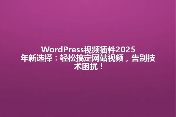 WordPress视频插件2025年新选择:轻松搞定网站视频,告别技术困扰! 一