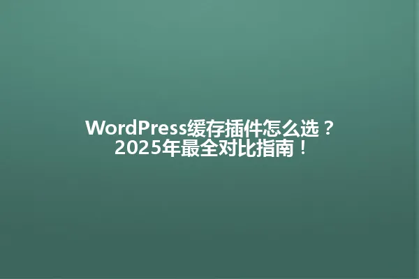 WordPress缓存插件怎么选?2025年最全对比指南! 一