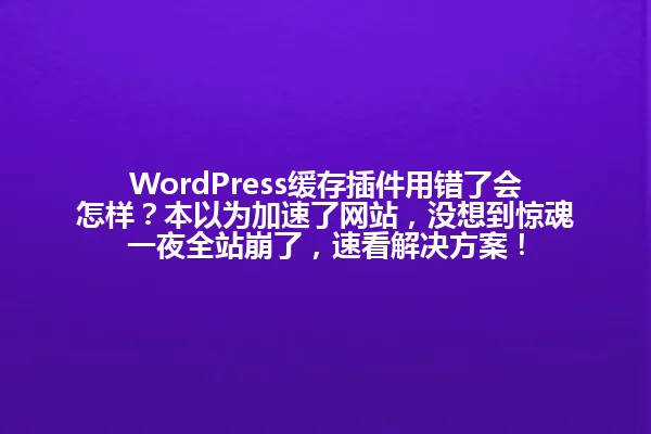 WordPress缓存插件用错了会怎样？本以为加速了网站，没想到惊魂一夜全站崩了，速看解决方案！ 一