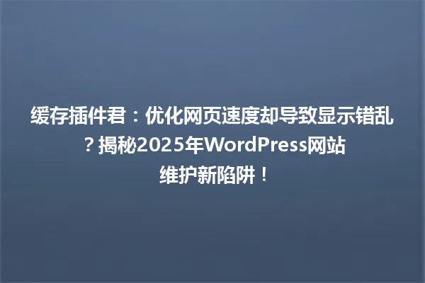 缓存插件君:优化网页速度却导致显示错乱?揭秘2025年WordPress网站维护新陷阱! 一