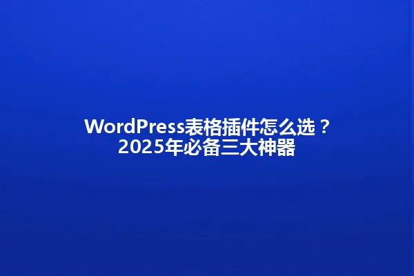 WordPress表格插件怎么选?2025年必备三大神器 一