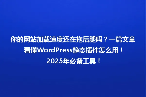 你的网站加载速度还在拖后腿吗?一篇文章看懂WordPress静态插件怎么用!2025年必备工具! 一