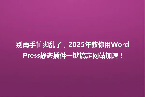 别再手忙脚乱了,2025年教你用WordPress静态插件一键搞定网站加速! 一