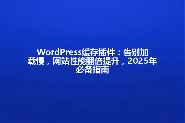 WordPress缓存插件：告别加载慢，网站性能翻倍提升，2025年必备指南 一