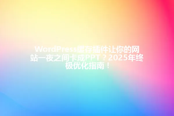 WordPress缓存插件让你的网站一夜之间卡成PPT?2025年终极优化指南! 一