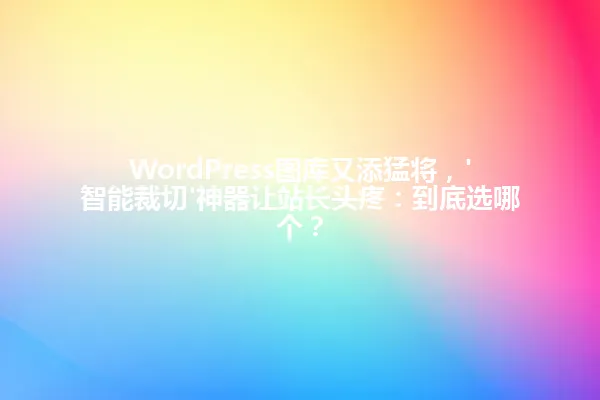 WordPress图库又添猛将，'智能裁切'神器让站长头疼：到底选哪个？ 一