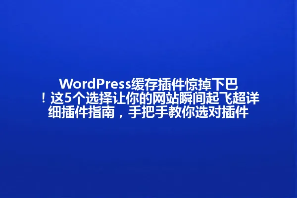 WordPress缓存插件惊掉下巴！这5个选择让你的网站瞬间起飞超详细插件指南，手把手教你选对插件 一