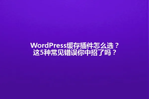 WordPress缓存插件怎么选？这5种常见错误你中招了吗？ 一
