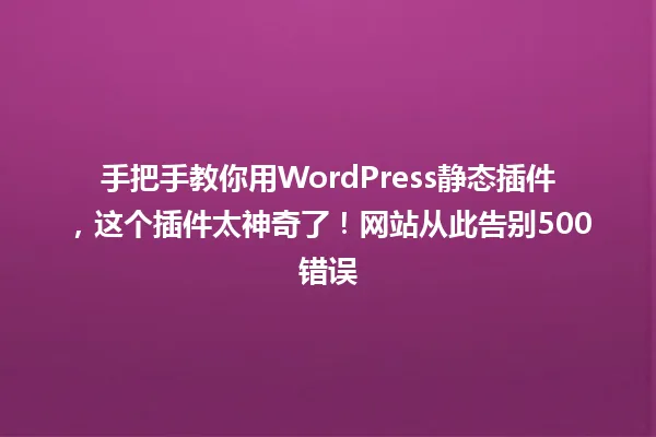 手把手教你用WordPress静态插件，这个插件太神奇了！网站从此告别500错误 一