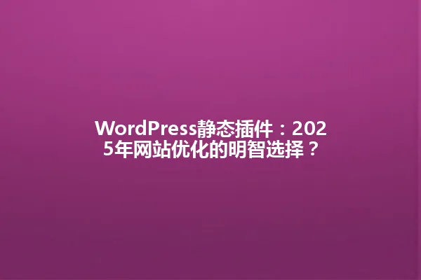 WordPress静态插件:2025年网站优化的明智选择? 一