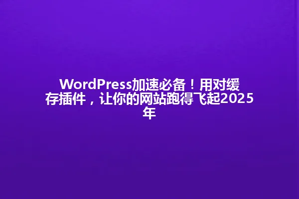 WordPress加速必备！用对缓存插件，让你的网站跑得飞起2025年 一