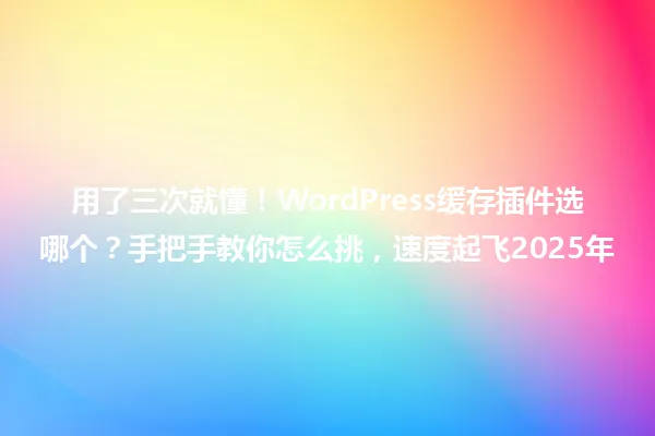 用了三次就懂!WordPress缓存插件选哪个?手把手教你怎么挑,速度起飞2025年 一