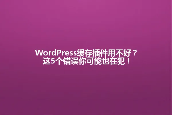 WordPress缓存插件用不好？这5个错误你可能也在犯！ 一