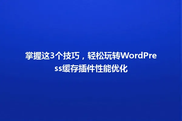 掌握这3个技巧,轻松玩转WordPress缓存插件性能优化 一