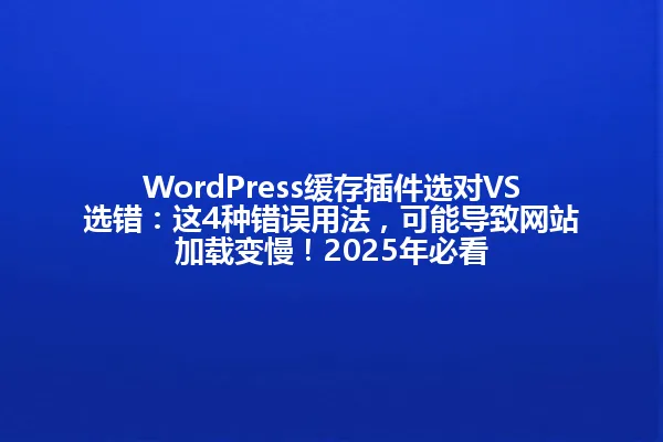 WordPress缓存插件选对VS选错:这4种错误用法,可能导致网站加载变慢!2025年必看 一