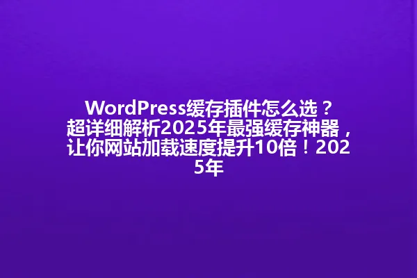 WordPress缓存插件怎么选?超详细解析2025年最强缓存神器,让你网站加载速度提升10倍!2025年 一