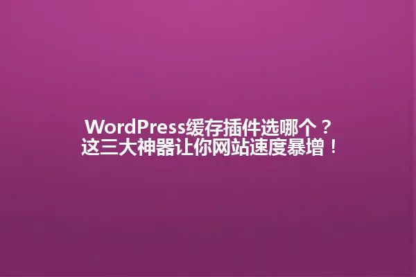 WordPress缓存插件选哪个？这三大神器让你网站速度暴增！ 一