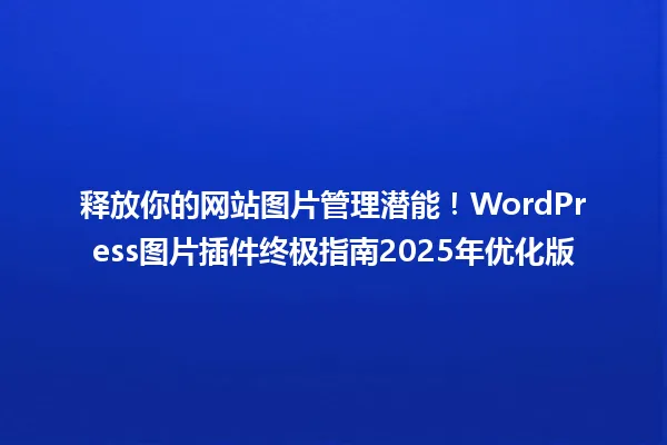 释放你的网站图片管理潜能!WordPress图片插件终极指南2025年优化版 一