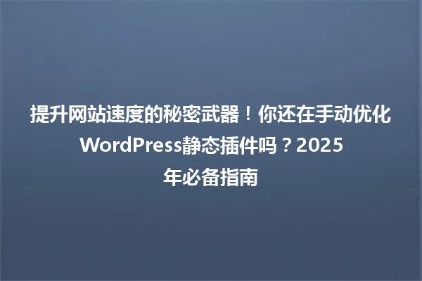 提升网站速度的秘密武器!你还在手动优化WordPress静态插件吗?2025年必备指南 一