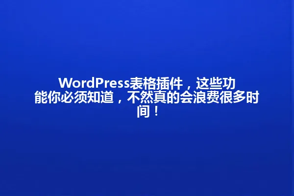 WordPress表格插件，这些功能你必须知道，不然真的会浪费很多时间！ 一