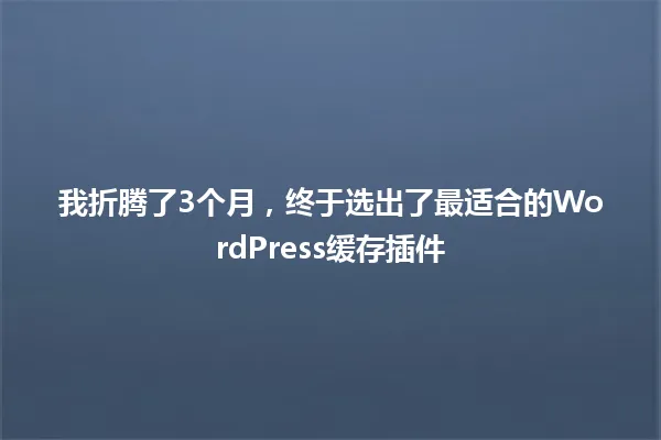 我折腾了3个月,终于选出了最适合的WordPress缓存插件 一