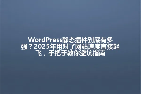 WordPress静态插件到底有多强?2025年用对了网站速度直接起飞,手把手教你避坑指南 一