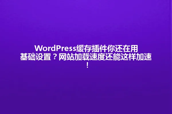 WordPress缓存插件你还在用基础设置？网站加载速度还能这样加速！ 一