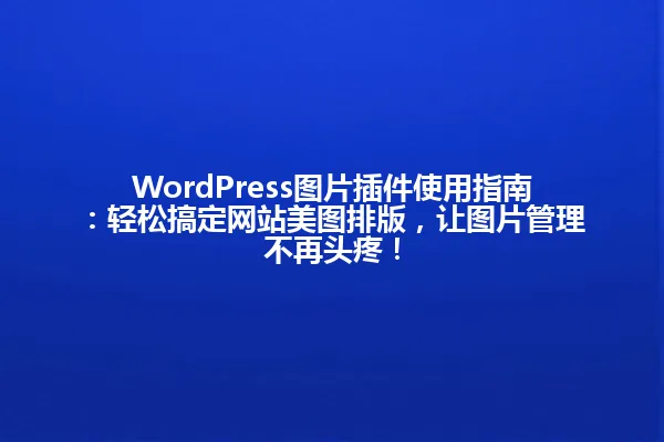 WordPress图片插件使用指南:轻松搞定网站美图排版,让图片管理不再头疼! 一