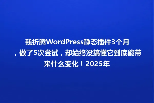 我折腾WordPress静态插件3个月,做了5次尝试,却始终没搞懂它到底能带来什么变化!2025年 一